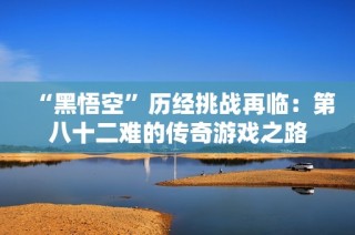 “黑悟空”历经挑战再临：第八十二难的传奇游戏之路