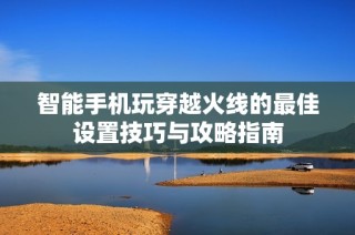 智能手机玩穿越火线的最佳设置技巧与攻略指南