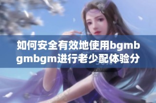 如何安全有效地使用bgmbgmbgm进行老少配体验分享