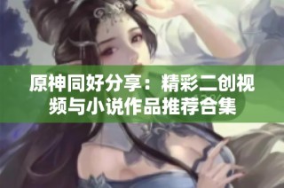 原神同好分享：精彩二创视频与小说作品推荐合集