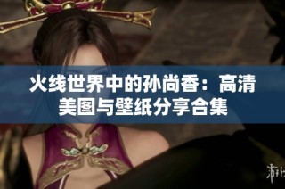 火线世界中的孙尚香：高清美图与壁纸分享合集