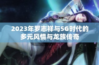 2023年罗志祥与5G时代的多元风情与龙族传奇