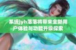 系统jyh落落将带来全新用户体验与功能升级探索