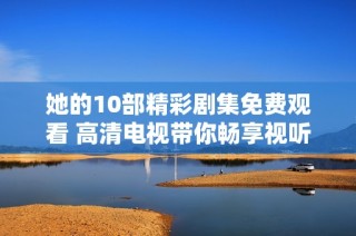 她的10部精彩剧集免费观看 高清电视带你畅享视听盛宴