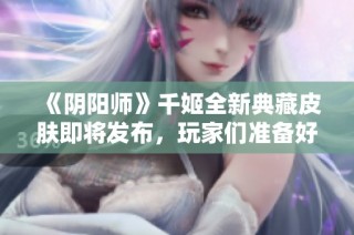 《阴阳师》千姬全新典藏皮肤即将发布，玩家们准备好了吗