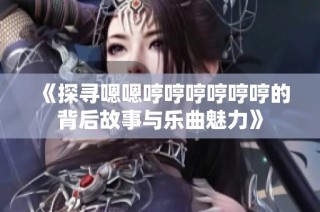 《探寻嗯嗯哼哼哼哼哼哼的背后故事与乐曲魅力》