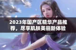 2023年国产区精华产品推荐，尽享肌肤美丽新体验