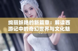 绚丽妖艳的新篇章：解读西游记中的奇幻世界与文化魅力