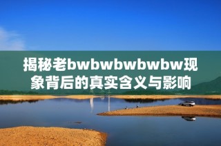 揭秘老bwbwbwbwbw现象背后的真实含义与影响