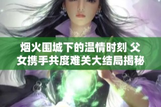 烟火围城下的温情时刻 父女携手共度难关大结局揭秘