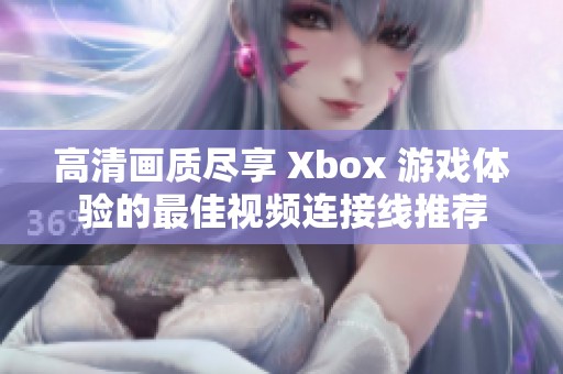 高清画质尽享 Xbox 游戏体验的最佳视频连接线推荐