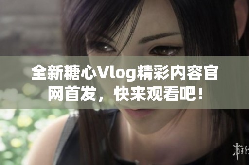 全新糖心Vlog精彩内容官网首发，快来观看吧！