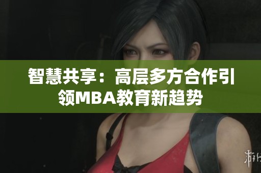 智慧共享：高层多方合作引领MBA教育新趋势