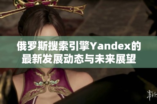 俄罗斯搜索引擎Yandex的最新发展动态与未来展望