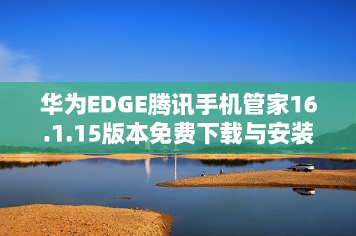 华为EDGE腾讯手机管家16.1.15版本免费下载与安装指南