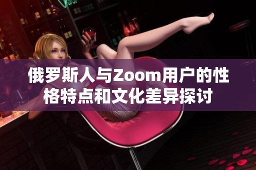 俄罗斯人与Zoom用户的性格特点和文化差异探讨