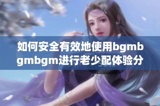 如何安全有效地使用bgmbgmbgm进行老少配体验分享