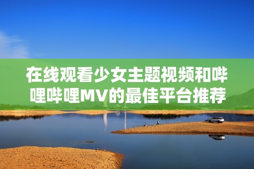 在线观看少女主题视频和哔哩哔哩MV的最佳平台推荐