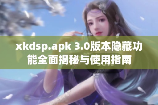 xkdsp.apk 3.0版本隐藏功能全面揭秘与使用指南