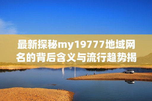 最新探秘my19777地域网名的背后含义与流行趋势揭秘