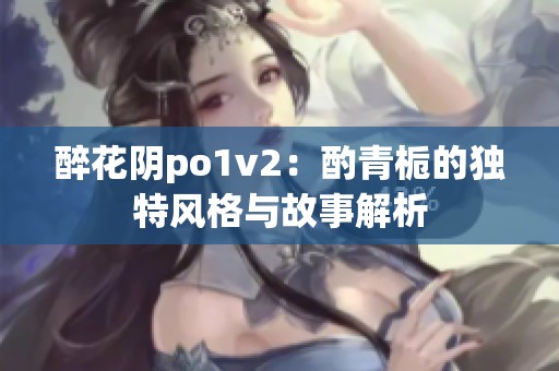 醉花阴po1v2：酌青栀的独特风格与故事解析