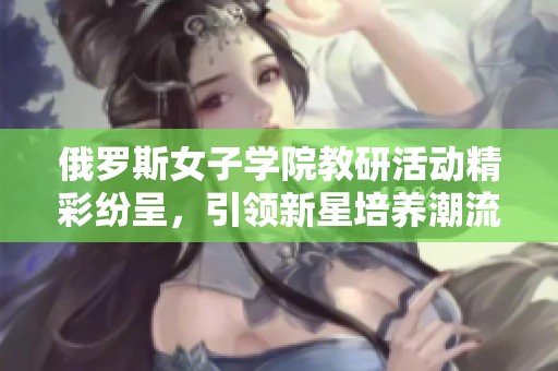 俄罗斯女子学院教研活动精彩纷呈，引领新星培养潮流