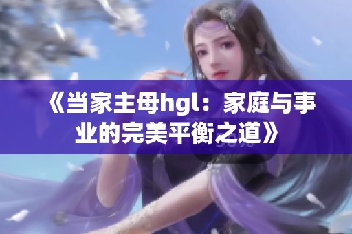 《当家主母hgl：家庭与事业的完美平衡之道》