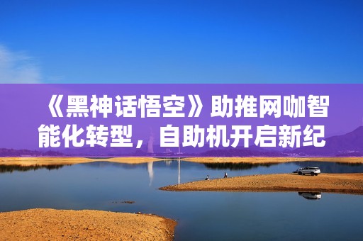 《黑神话悟空》助推网咖智能化转型，自助机开启新纪元