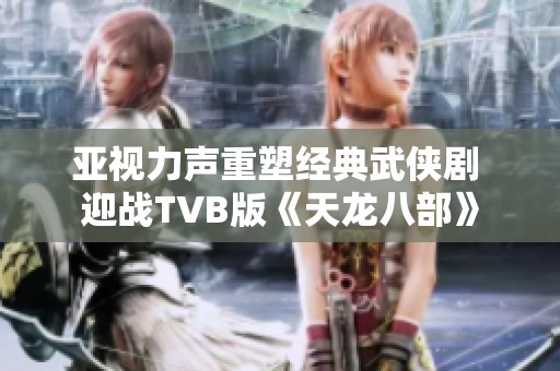 亚视力声重塑经典武侠剧 迎战TVB版《天龙八部》