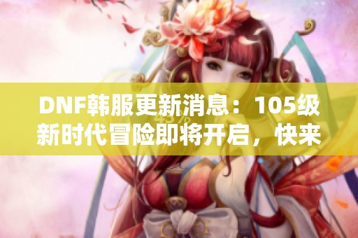 DNF韩服更新消息：105级新时代冒险即将开启，快来体验！