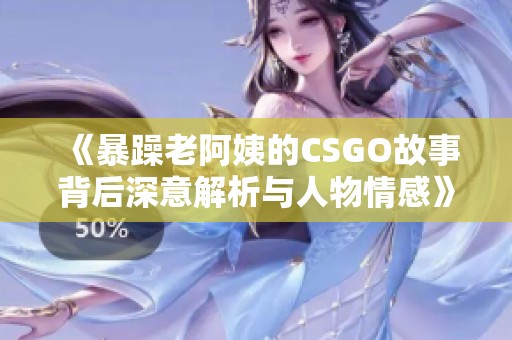 《暴躁老阿姨的CSGO故事背后深意解析与人物情感》