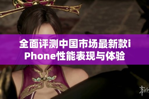 全面评测中国市场最新款iPhone性能表现与体验