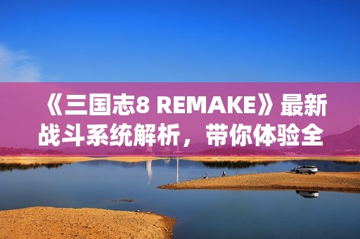 《三国志8 REMAKE》最新战斗系统解析，带你体验全新策略对抗乐趣