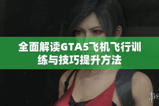 全面解读GTA5飞机飞行训练与技巧提升方法