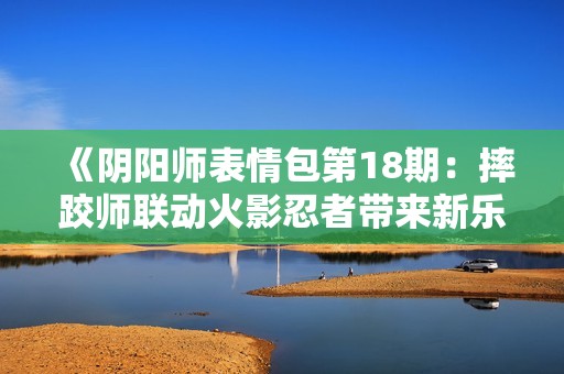 《阴阳师表情包第18期：摔跤师联动火影忍者带来新乐趣》