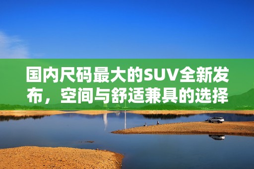 国内尺码最大的SUV全新发布，空间与舒适兼具的选择