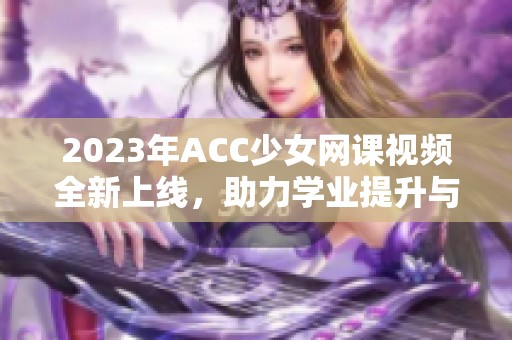 2023年ACC少女网课视频全新上线，助力学业提升与职业发展