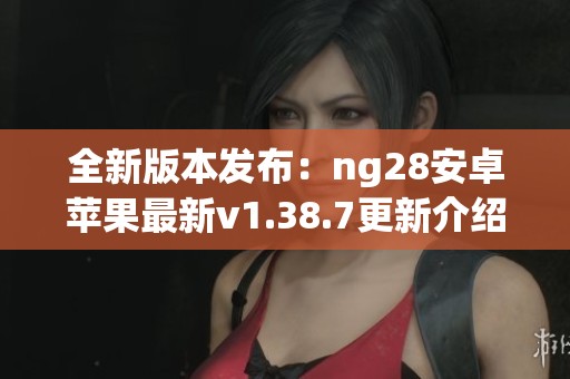 全新版本发布：ng28安卓苹果最新v1.38.7更新介绍