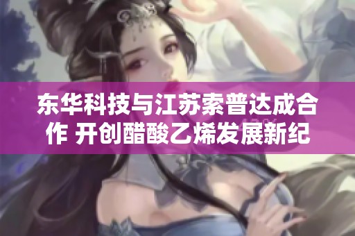 东华科技与江苏索普达成合作 开创醋酸乙烯发展新纪元