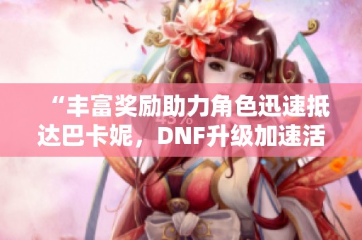 “丰富奖励助力角色迅速抵达巴卡妮，DNF升级加速活动全新开启”