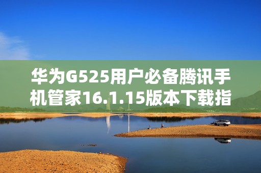 华为G525用户必备腾讯手机管家16.1.15版本下载指南