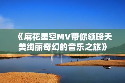 《麻花星空MV带你领略天美绚丽奇幻的音乐之旅》