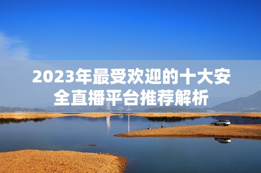 2023年最受欢迎的十大安全直播平台推荐解析