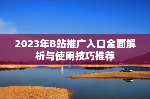 2023年B站推广入口全面解析与使用技巧推荐