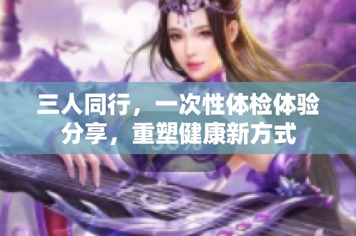 三人同行，一次性体检体验分享，重塑健康新方式