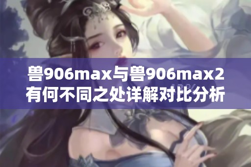 兽906max与兽906max2有何不同之处详解对比分析