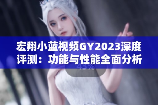 宏翔小蓝视频GY2023深度评测：功能与性能全面分析