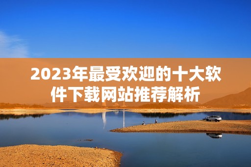 2023年最受欢迎的十大软件下载网站推荐解析