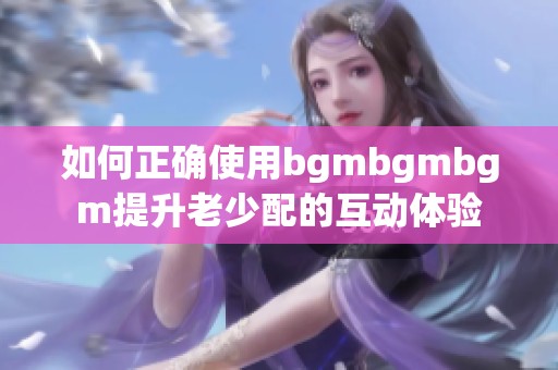 如何正确使用bgmbgmbgm提升老少配的互动体验