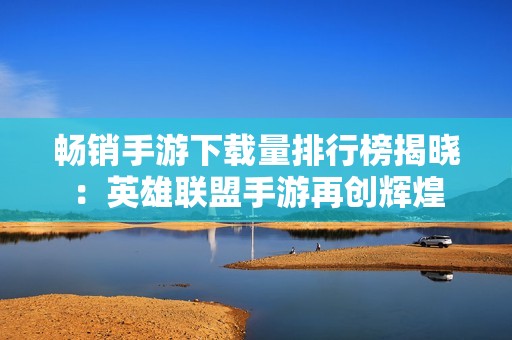 畅销手游下载量排行榜揭晓：英雄联盟手游再创辉煌